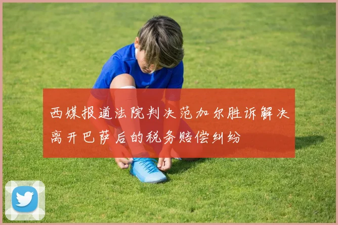 西媒报道法院判决范加尔胜诉解决离开巴萨后的税务赔偿纠纷
