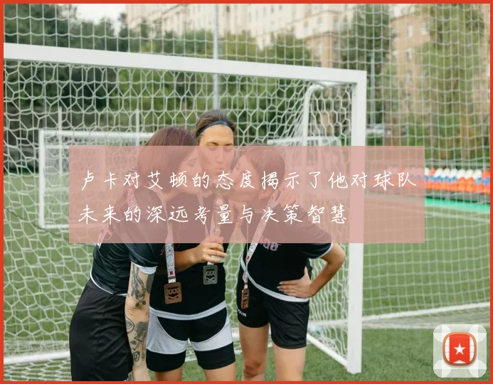 卢卡对艾顿的态度揭示了他对球队未来的深远考量与决策智慧