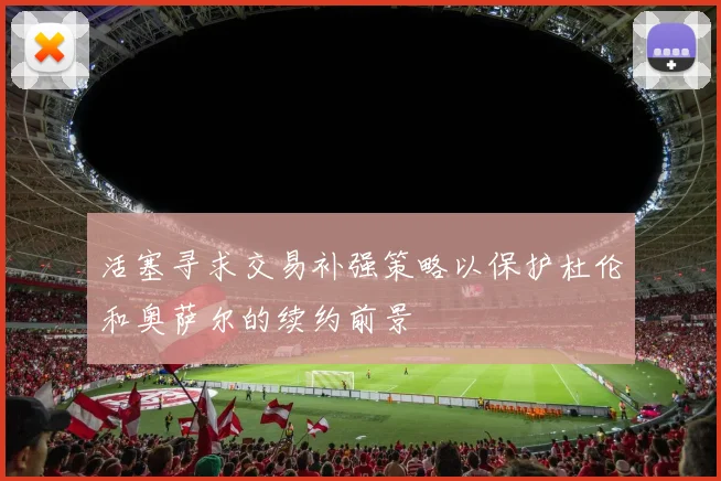 活塞寻求交易补强策略以保护杜伦和奥萨尔的续约前景