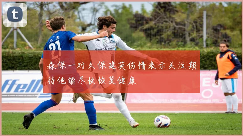 森保一对久保建英伤情表示关注期待他能尽快恢复健康
