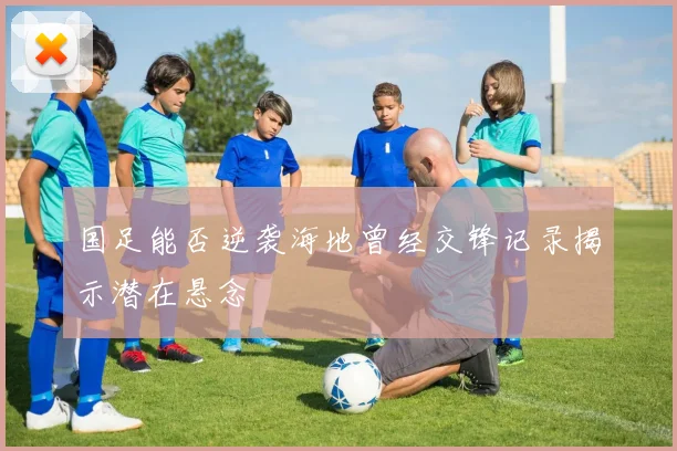 国足能否逆袭海地曾经交锋记录揭示潜在悬念