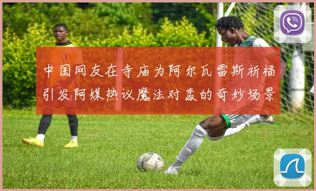 中国网友在寺庙为阿尔瓦雷斯祈福引发阿媒热议魔法对轰的奇妙场景