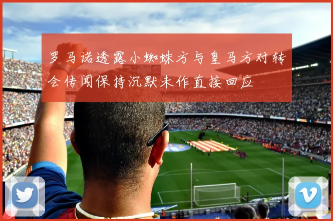 罗马诺透露小蜘蛛方与皇马方对转会传闻保持沉默未作直接回应