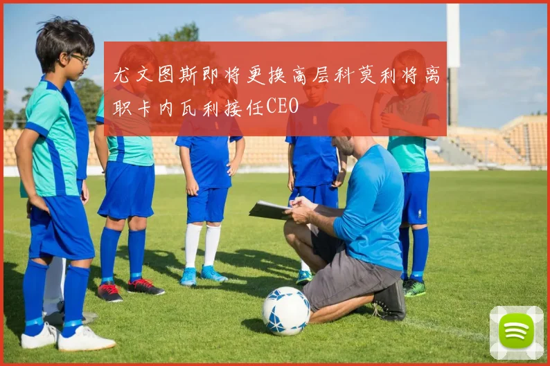 尤文图斯即将更换高层科莫利将离职卡内瓦利接任CEO