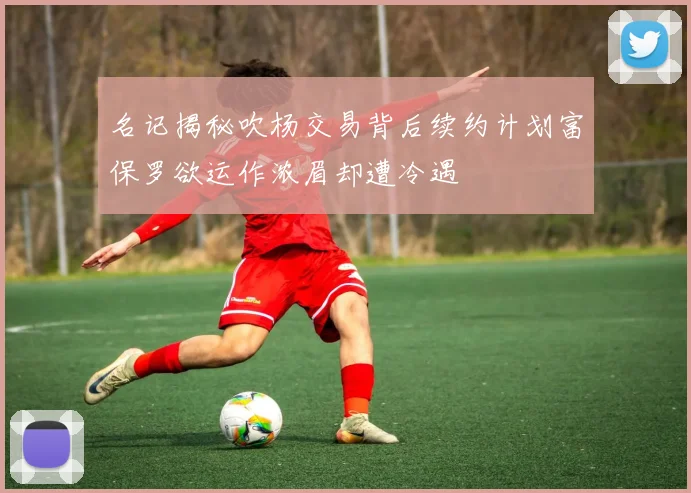 名记揭秘吹杨交易背后续约计划富保罗欲运作浓眉却遭冷遇