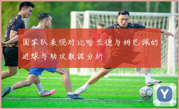 国家队表现对比哈兰德与姆巴佩的进球与助攻数据分析