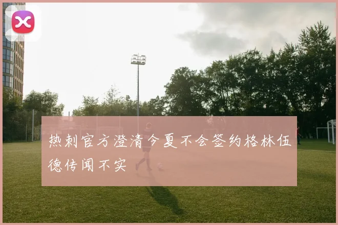 热刺官方澄清今夏不会签约格林伍德传闻不实