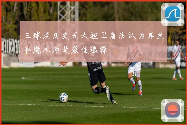 三球谈历史五大控卫看法认为库里和魔术师是最佳选择