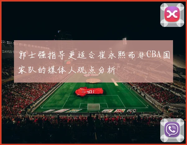 郭士强指导更适合崔永熙而非CBA国家队的媒体人观点分析