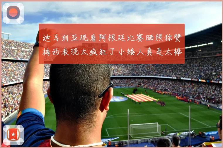 迪马利亚观看阿根廷比赛晒照称赞梅西表现太疯狂了小矮人真是太棒了