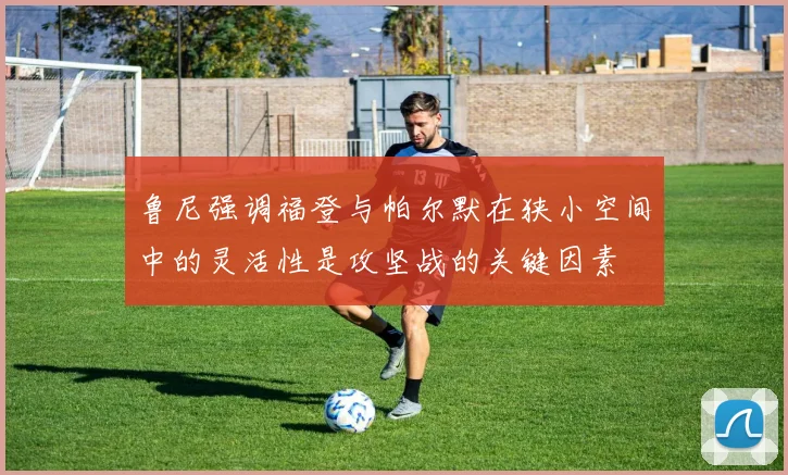 鲁尼强调福登与帕尔默在狭小空间中的灵活性是攻坚战的关键因素