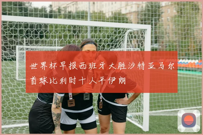 世界杯早报西班牙大胜沙特亚马尔首球比利时十人平伊朗